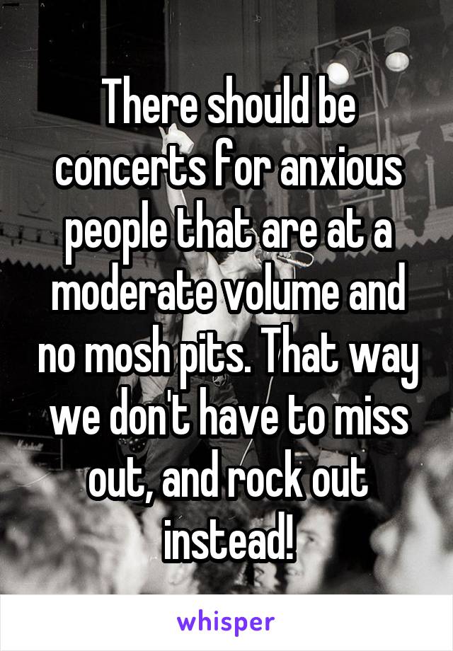 There should be concerts for anxious people that are at a moderate volume and no mosh pits. That way we don't have to miss out, and rock out instead!