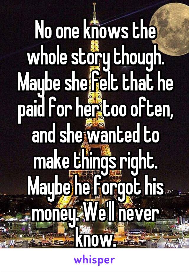 No one knows the whole story though. Maybe she felt that he paid for her too often, and she wanted to make things right. Maybe he forgot his money. We'll never know.