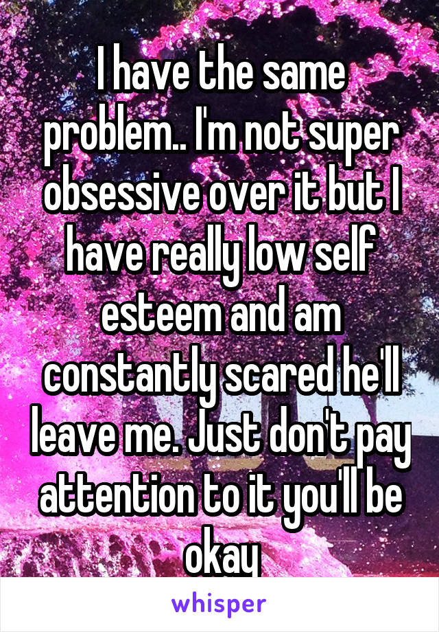 I have the same problem.. I'm not super obsessive over it but I have really low self esteem and am constantly scared he'll leave me. Just don't pay attention to it you'll be okay