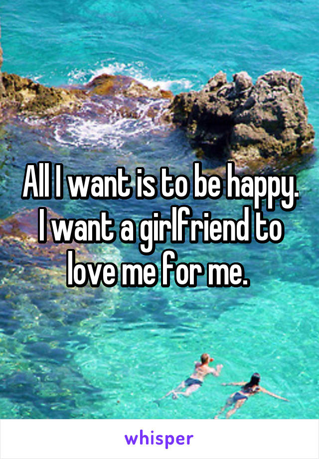 All I want is to be happy. I want a girlfriend to love me for me. 