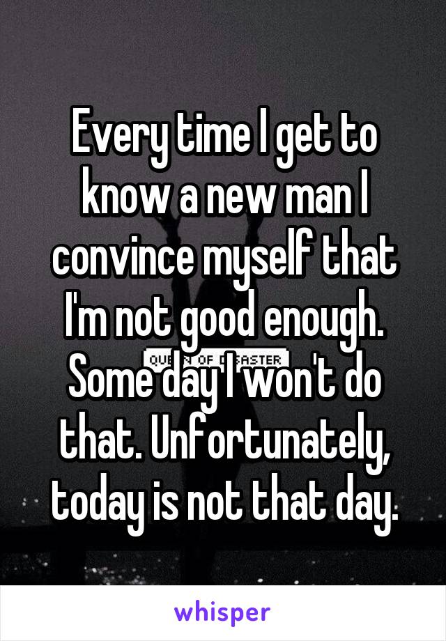 Every time I get to know a new man I convince myself that I'm not good enough. Some day I won't do that. Unfortunately, today is not that day.