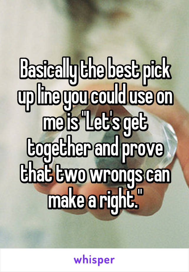 Basically the best pick up line you could use on me is "Let's get together and prove that two wrongs can make a right."