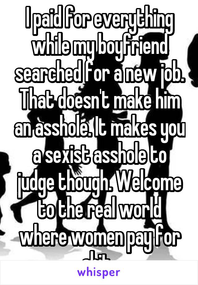 I paid for everything while my boyfriend searched for a new job. That doesn't make him an asshole. It makes you a sexist asshole to judge though. Welcome to the real world where women pay for shit. 