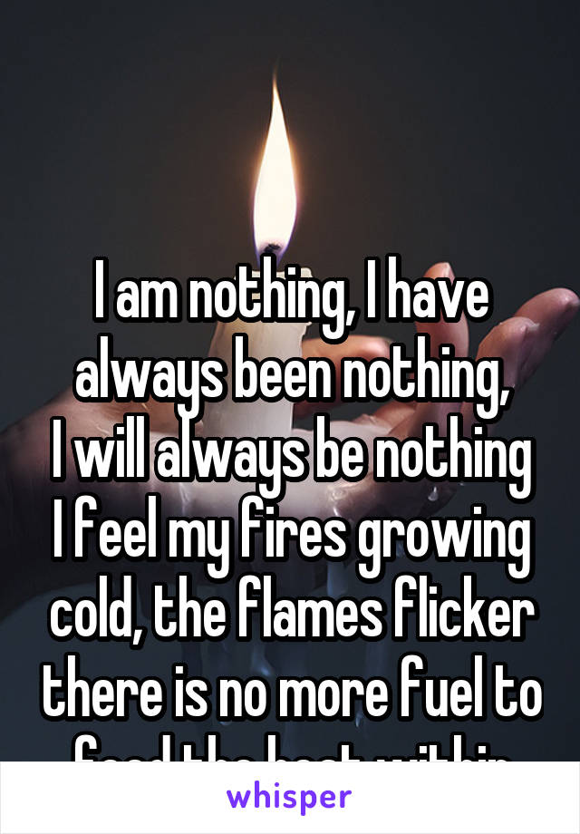 


I am nothing, I have always been nothing,
I will always be nothing
I feel my fires growing cold, the flames flicker there is no more fuel to feed the heat within