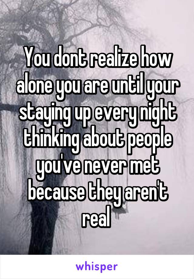 You dont realize how alone you are until your staying up every night thinking about people you've never met because they aren't real 