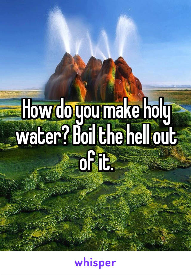 How do you make holy water? Boil the hell out of it.