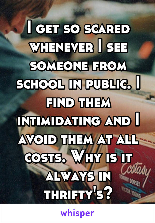 I get so scared whenever I see someone from school in public. I find them intimidating and I avoid them at all costs. Why is it always in thrifty's?