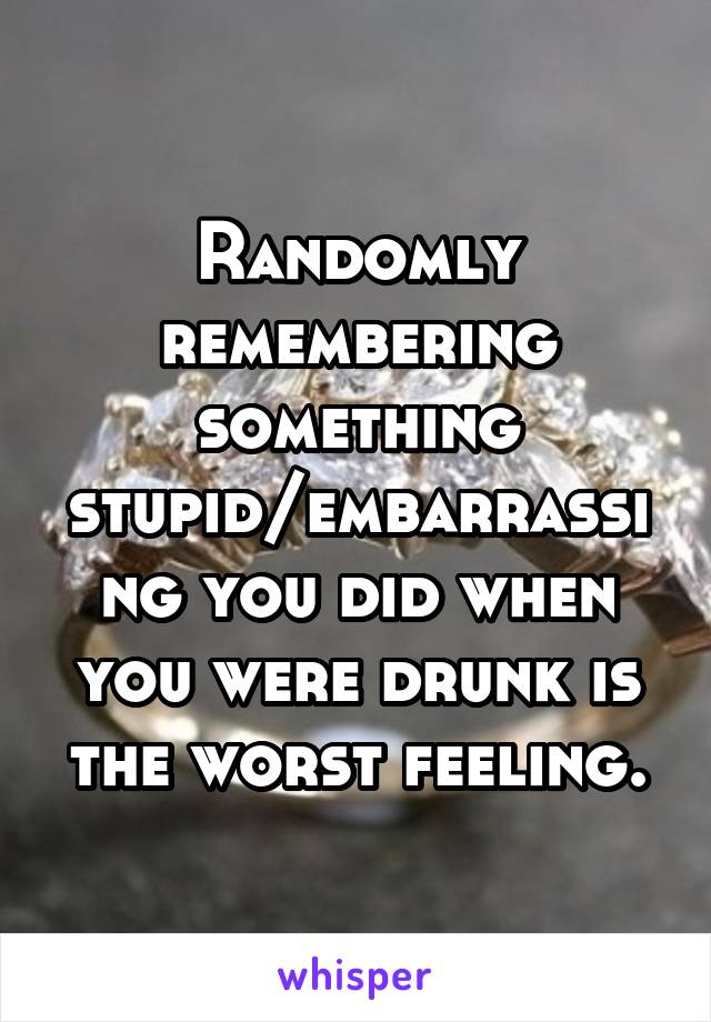 Randomly remembering something stupid/embarrassing you did when you were drunk is the worst feeling.