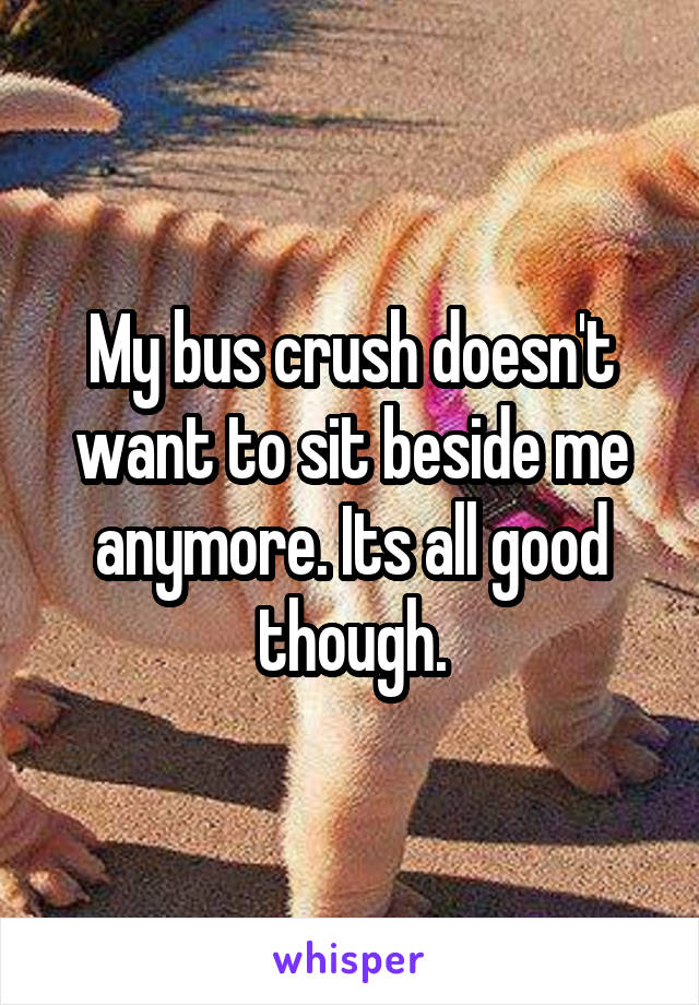 My bus crush doesn't want to sit beside me anymore. Its all good though.