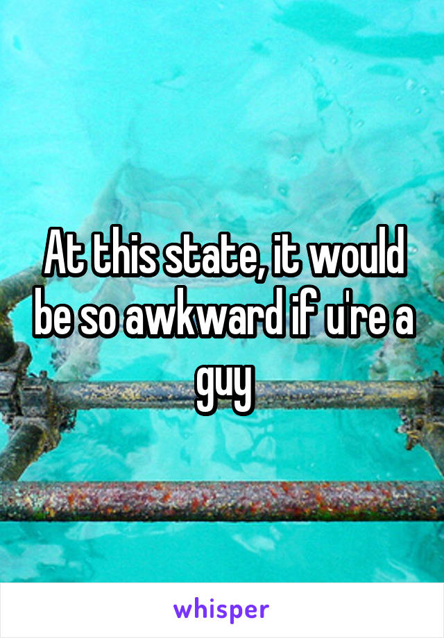 At this state, it would be so awkward if u're a guy