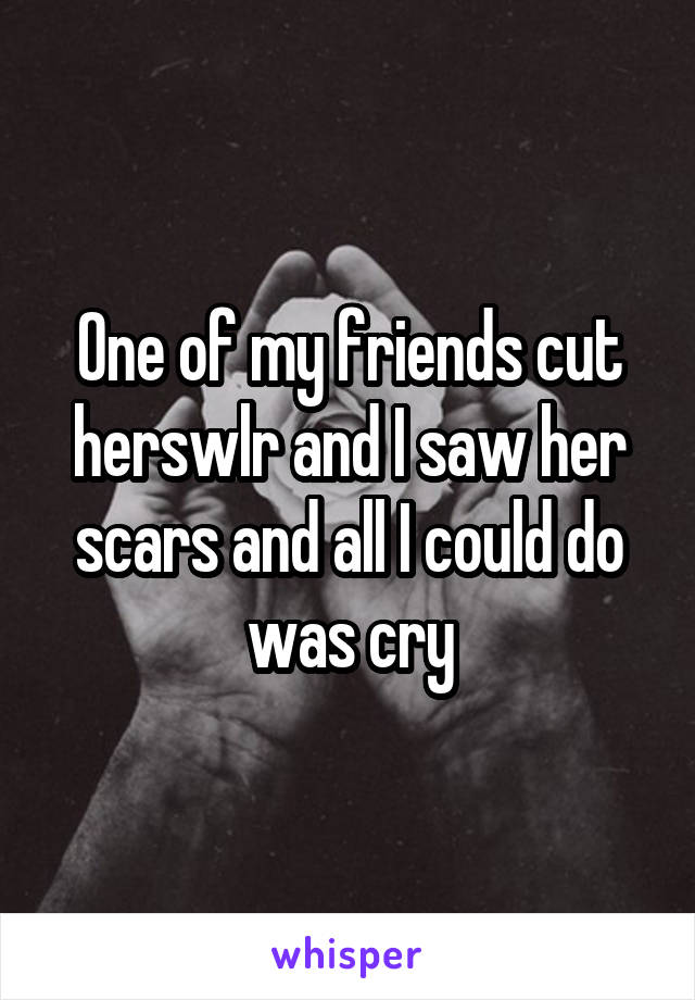 One of my friends cut herswlr and I saw her scars and all I could do was cry