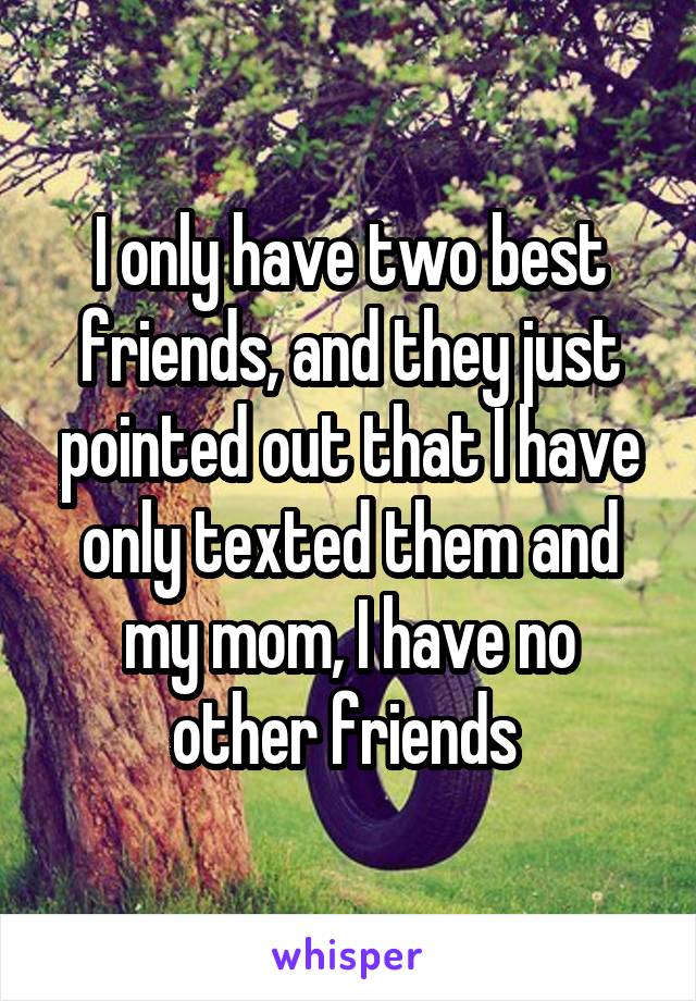 I only have two best friends, and they just pointed out that I have only texted them and my mom, I have no other friends 