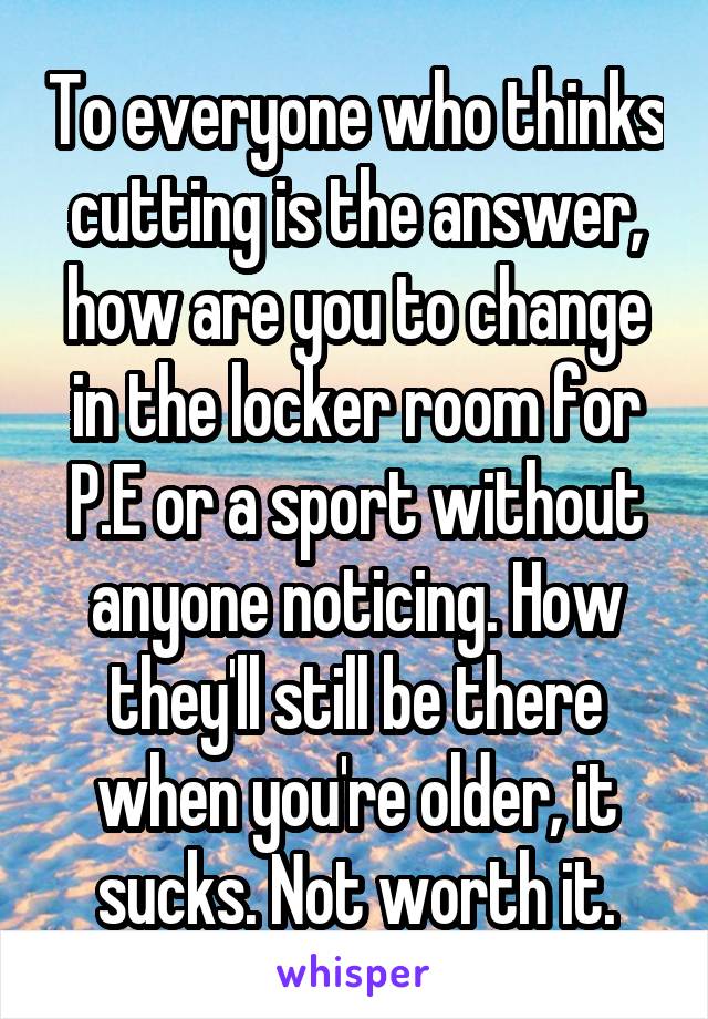 To everyone who thinks cutting is the answer, how are you to change in the locker room for P.E or a sport without anyone noticing. How they'll still be there when you're older, it sucks. Not worth it.