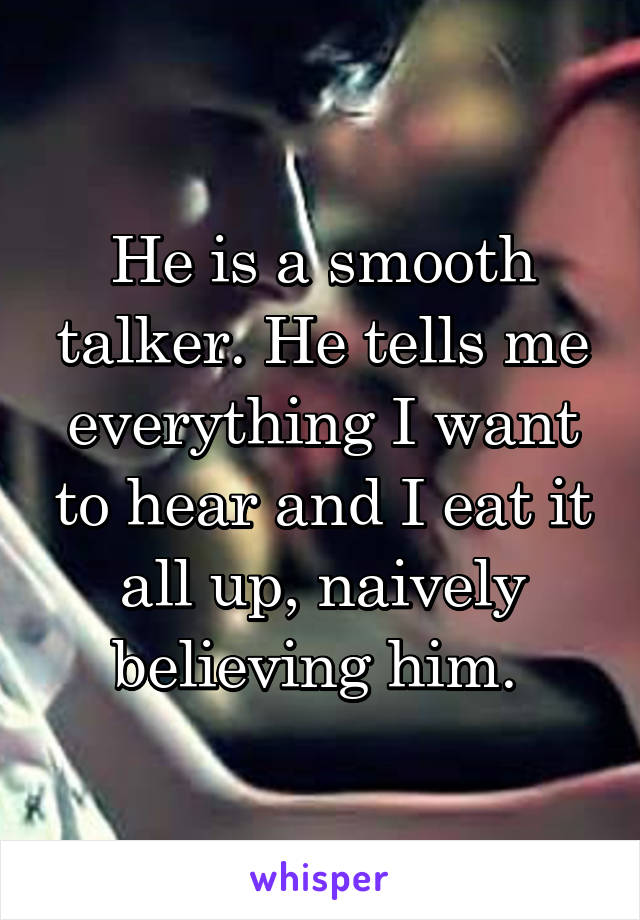 He is a smooth talker. He tells me everything I want to hear and I eat it all up, naively believing him. 