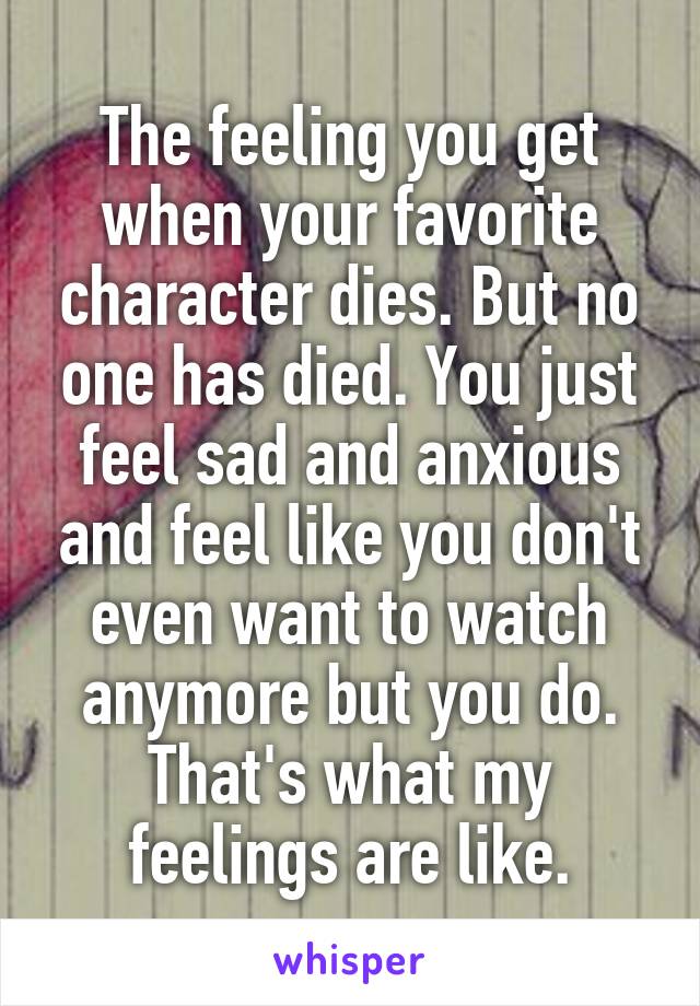 The feeling you get when your favorite character dies. But no one has died. You just feel sad and anxious and feel like you don't even want to watch anymore but you do. That's what my feelings are like.