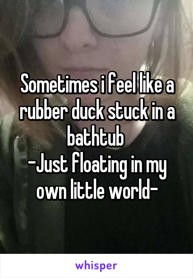 Sometimes i feel like a rubber duck stuck in a bathtub 
-Just floating in my own little world-