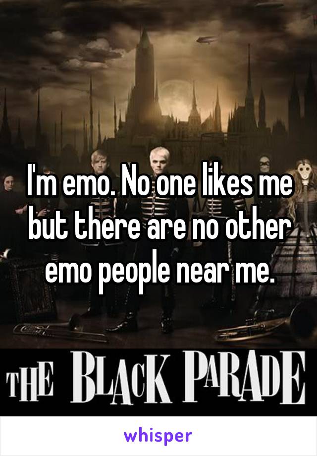 I'm emo. No one likes me but there are no other emo people near me.