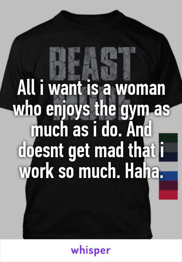 All i want is a woman who enjoys the gym as much as i do. And doesnt get mad that i work so much. Haha.