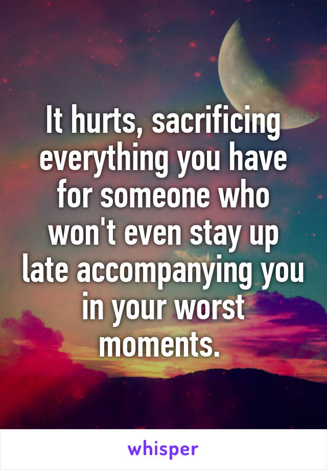 It hurts, sacrificing everything you have for someone who won't even stay up late accompanying you in your worst moments. 