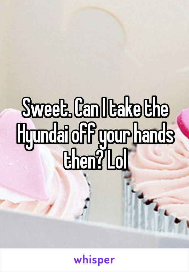 Sweet. Can I take the Hyundai off your hands then? Lol