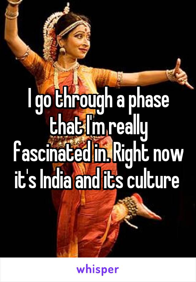 I go through a phase that I'm really fascinated in. Right now it's India and its culture 