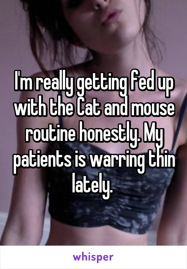 I'm really getting fed up with the Cat and mouse routine honestly. My patients is warring thin lately. 