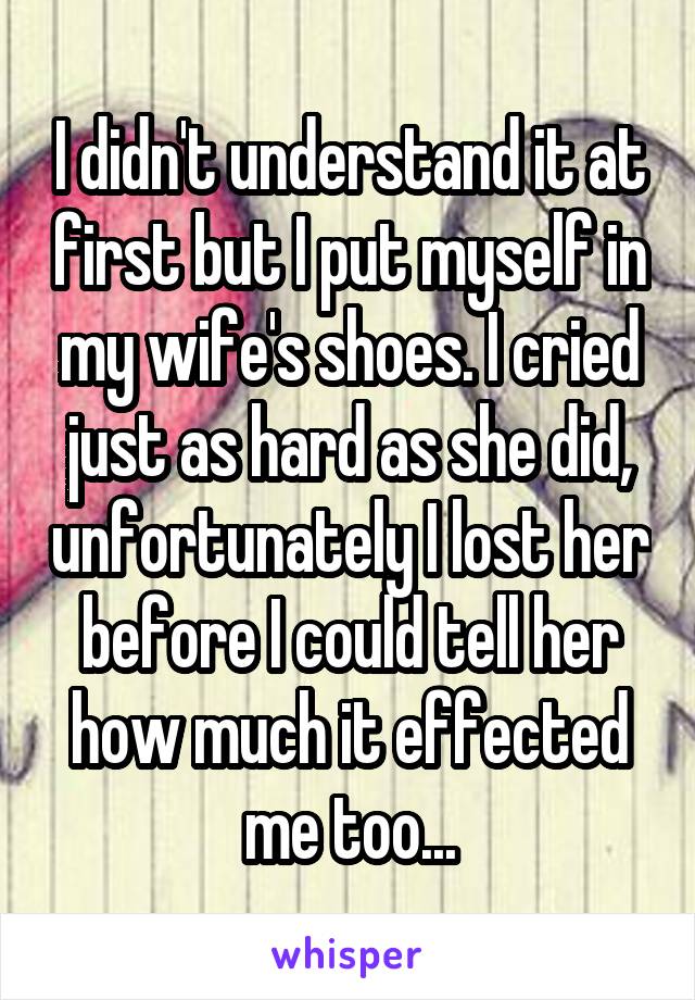 I didn't understand it at first but I put myself in my wife's shoes. I cried just as hard as she did, unfortunately I lost her before I could tell her how much it effected me too...