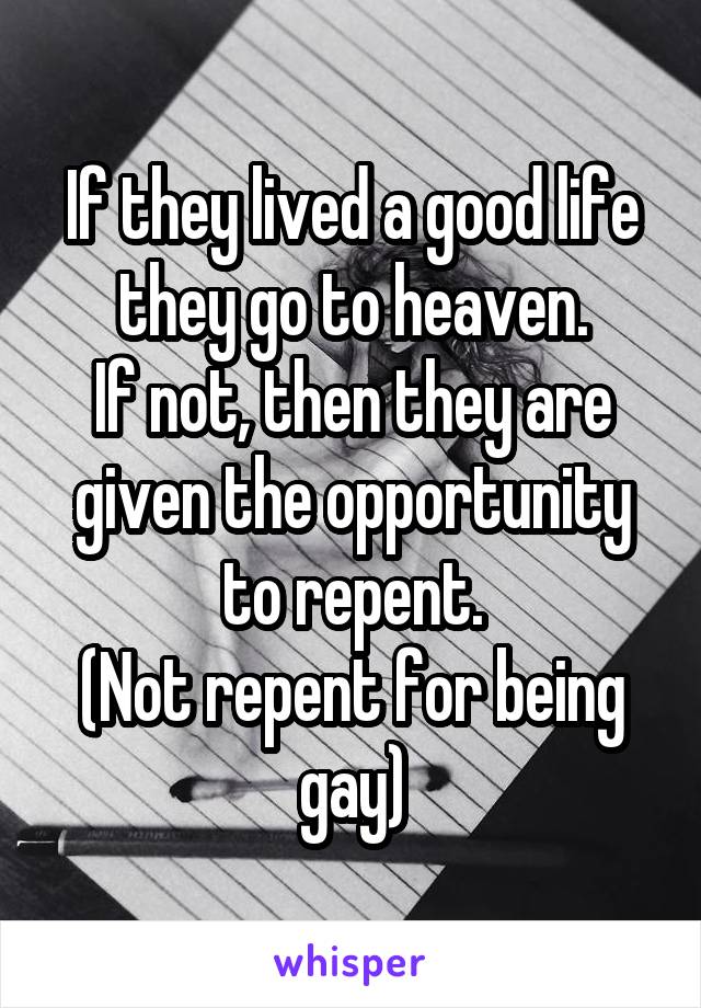 If they lived a good life they go to heaven.
If not, then they are given the opportunity to repent.
(Not repent for being gay)