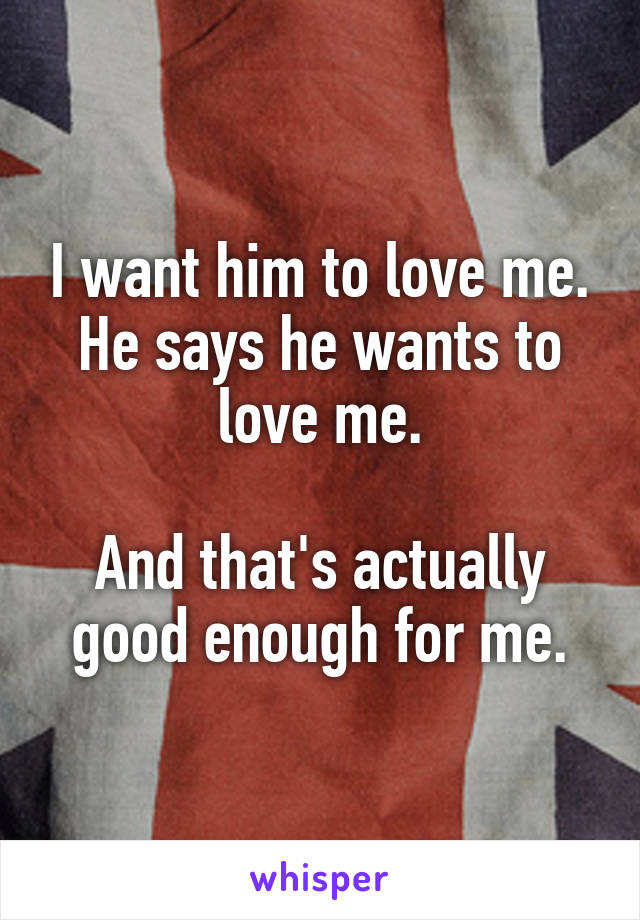 I want him to love me.
He says he wants to love me.

And that's actually good enough for me.