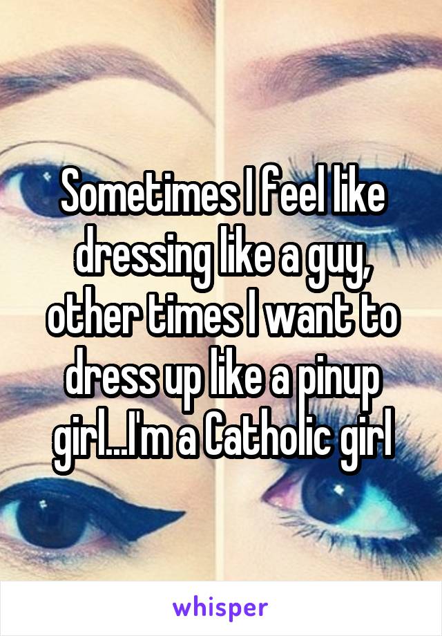 Sometimes I feel like dressing like a guy, other times I want to dress up like a pinup girl...I'm a Catholic girl