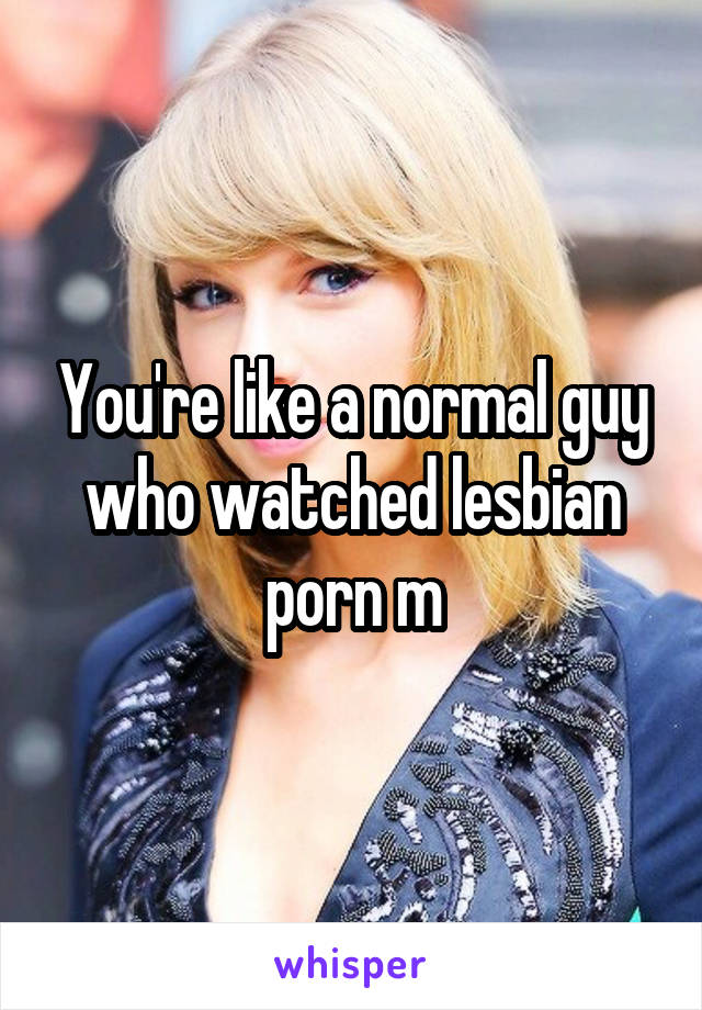 You're like a normal guy who watched lesbian porn m