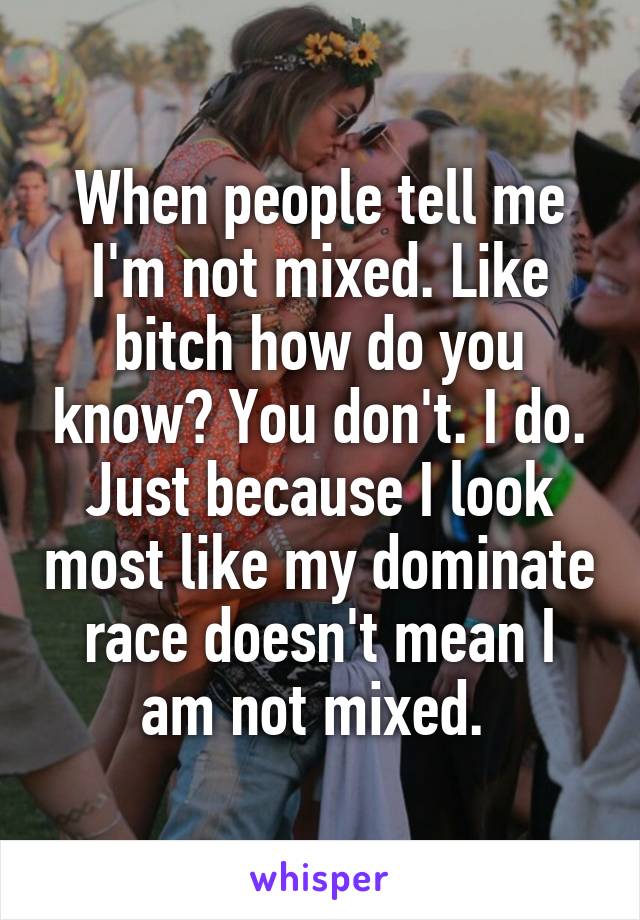 When people tell me I'm not mixed. Like bitch how do you know? You don't. I do. Just because I look most like my dominate race doesn't mean I am not mixed. 