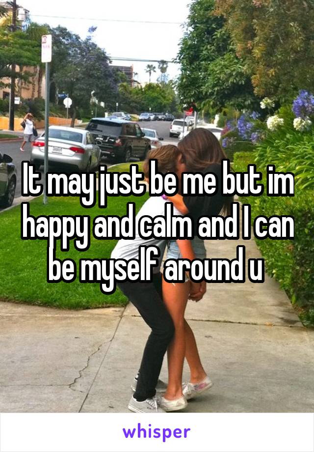 It may just be me but im happy and calm and I can be myself around u 