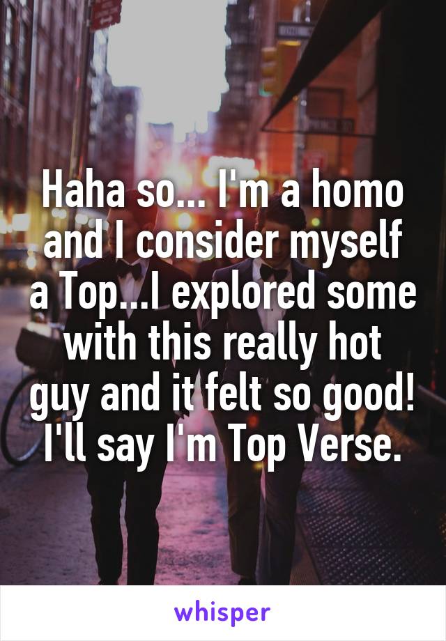 Haha so... I'm a homo and I consider myself a Top...I explored some with this really hot guy and it felt so good! I'll say I'm Top Verse.