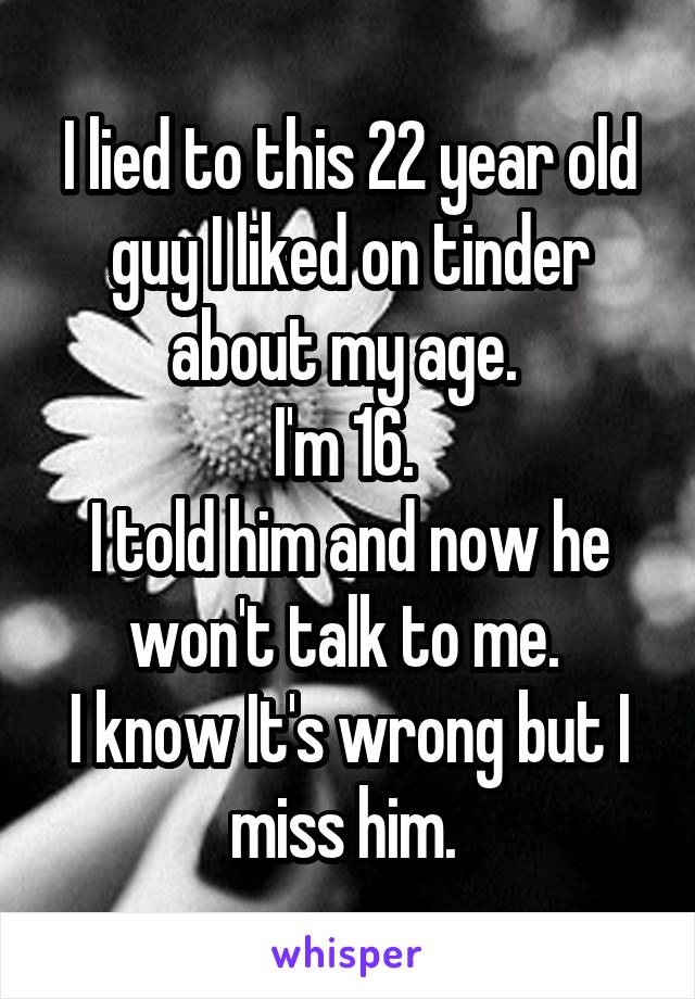 I lied to this 22 year old guy I liked on tinder about my age. 
I'm 16. 
I told him and now he won't talk to me. 
I know It's wrong but I miss him. 