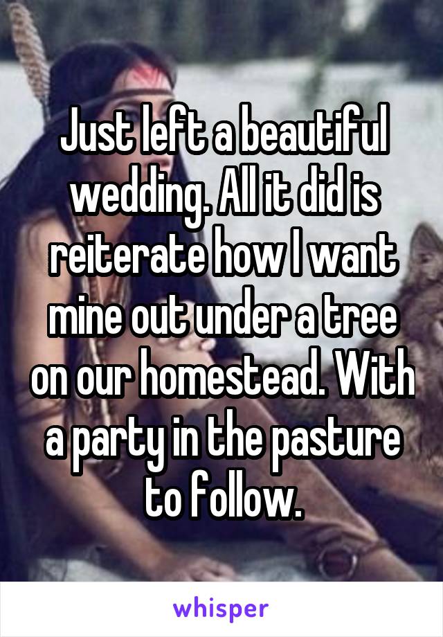 Just left a beautiful wedding. All it did is reiterate how I want mine out under a tree on our homestead. With a party in the pasture to follow.