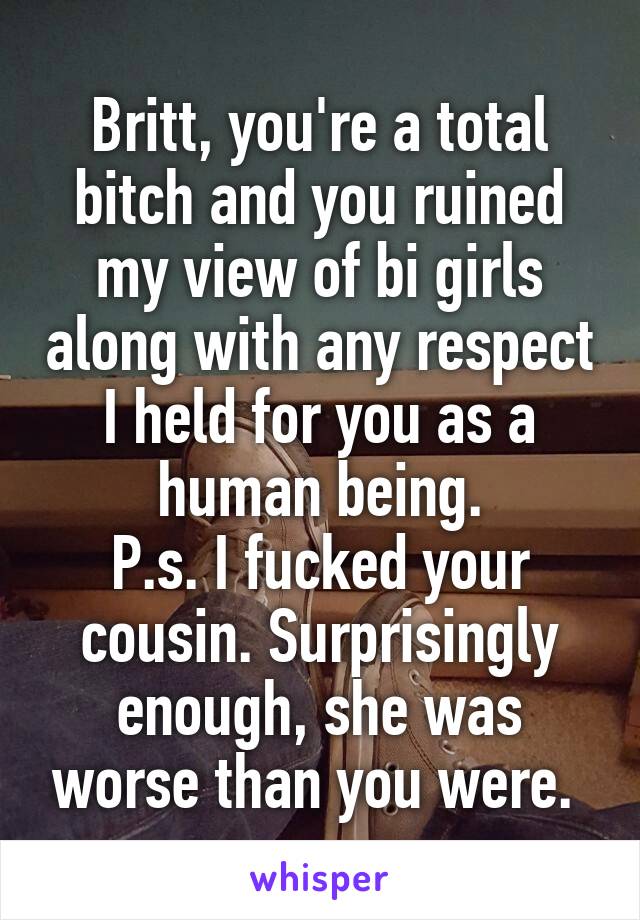 Britt, you're a total bitch and you ruined my view of bi girls along with any respect I held for you as a human being.
P.s. I fucked your cousin. Surprisingly enough, she was worse than you were. 