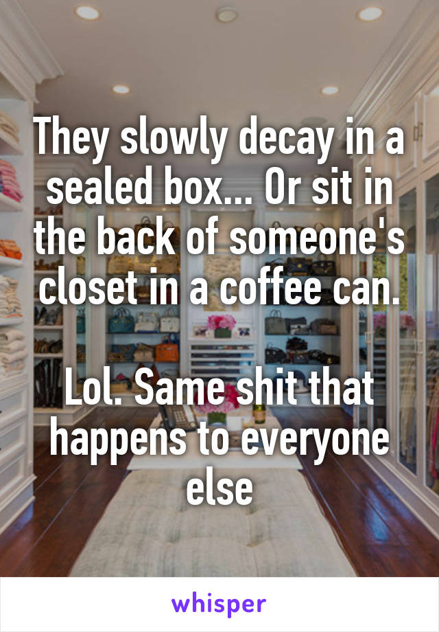 They slowly decay in a sealed box... Or sit in the back of someone's closet in a coffee can.

Lol. Same shit that happens to everyone else