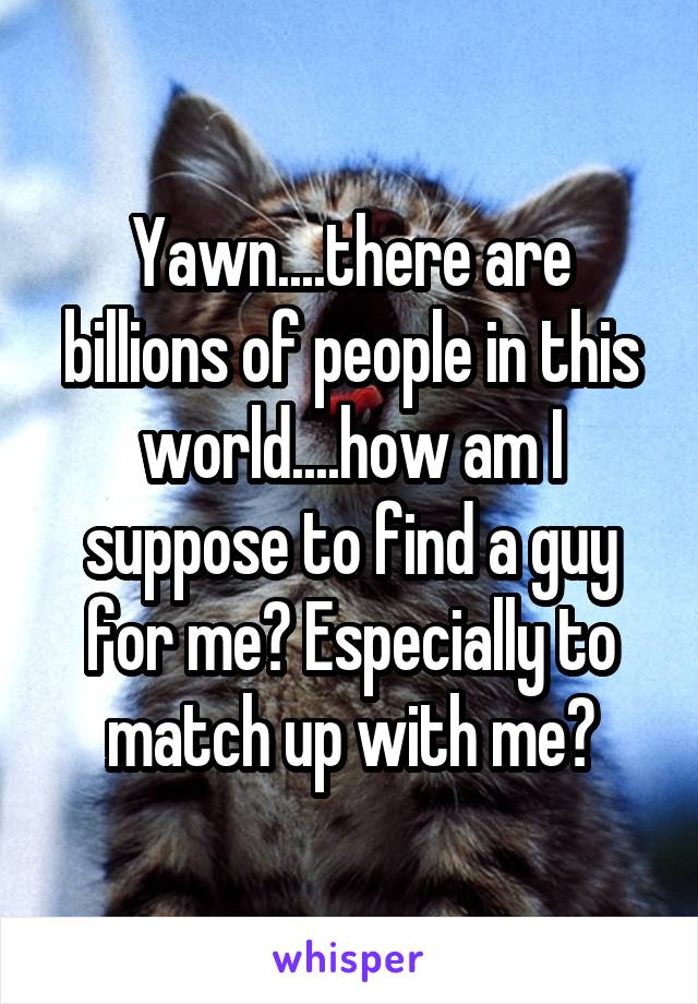 Yawn....there are billions of people in this world....how am I suppose to find a guy for me? Especially to match up with me?