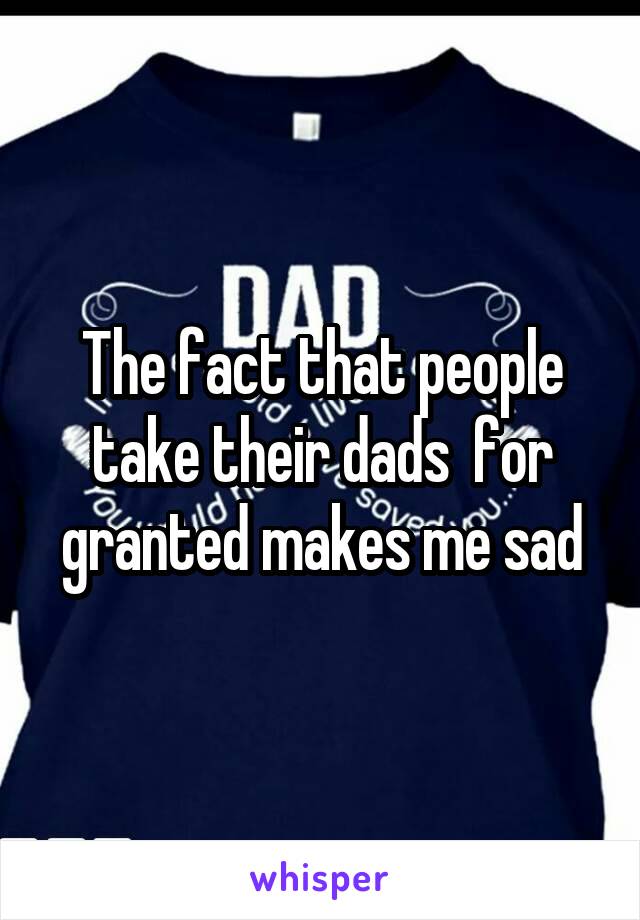 The fact that people take their dads  for granted makes me sad