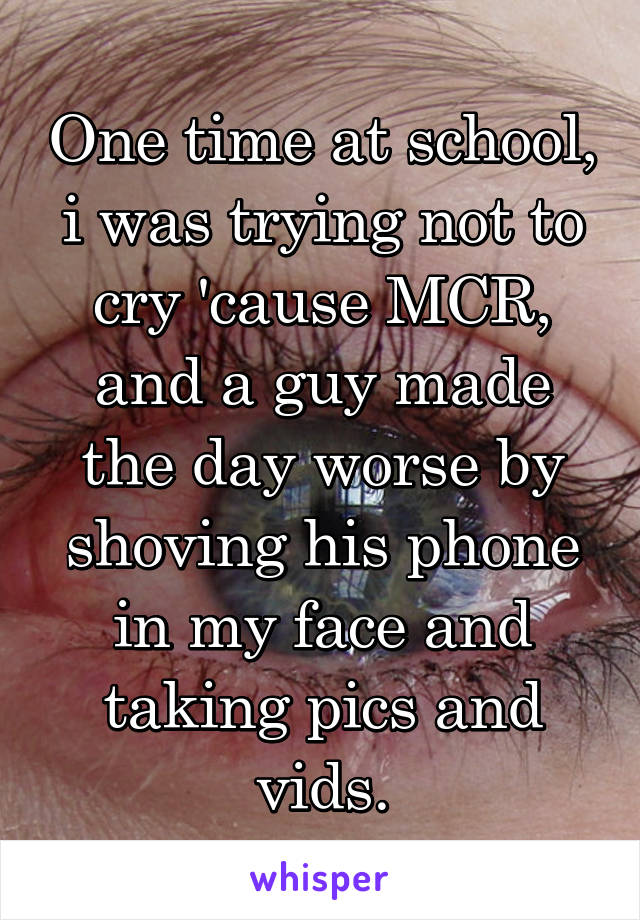 One time at school, i was trying not to cry 'cause MCR, and a guy made the day worse by shoving his phone in my face and taking pics and vids.