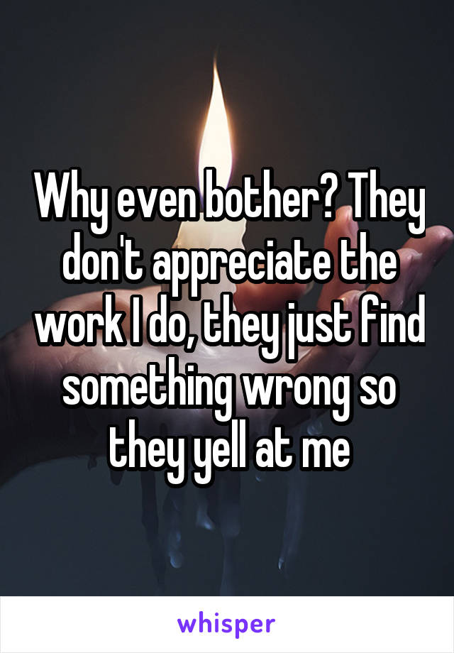 Why even bother? They don't appreciate the work I do, they just find something wrong so they yell at me