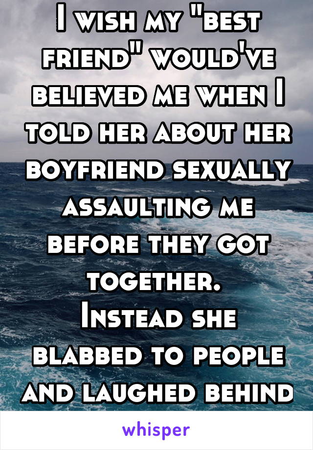 I wish my "best friend" would've believed me when I told her about her boyfriend sexually assaulting me before they got together. 
Instead she blabbed to people and laughed behind my back