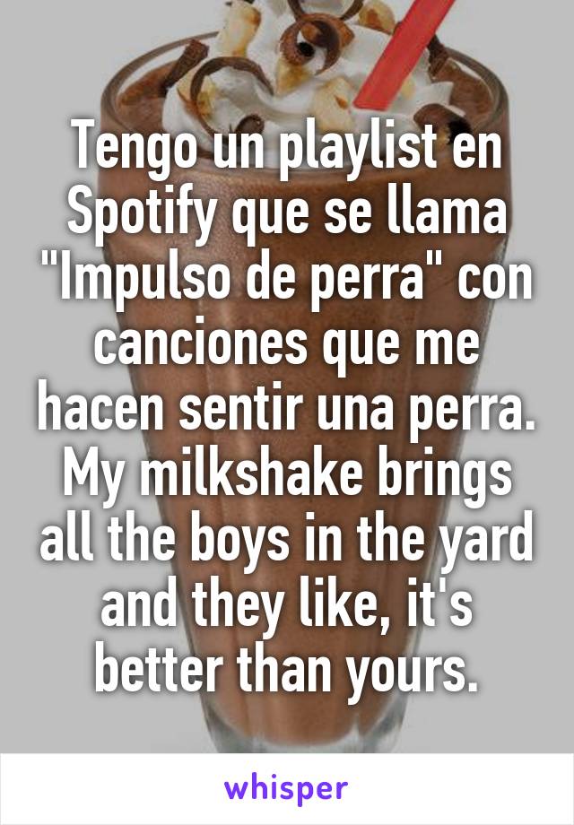 Tengo un playlist en Spotify que se llama "Impulso de perra" con canciones que me hacen sentir una perra.
My milkshake brings all the boys in the yard and they like, it's better than yours.