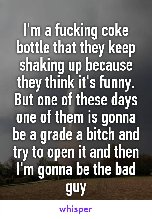 I'm a fucking coke bottle that they keep shaking up because they think it's funny. But one of these days one of them is gonna be a grade a bitch and try to open it and then I'm gonna be the bad guy