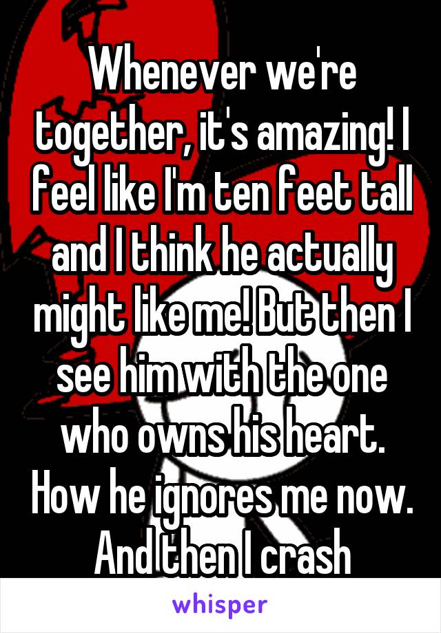 Whenever we're together, it's amazing! I feel like I'm ten feet tall and I think he actually might like me! But then I see him with the one who owns his heart. How he ignores me now. And then I crash