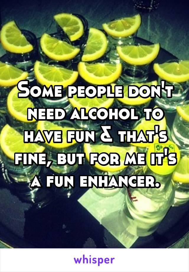 Some people don't need alcohol to have fun & that's fine, but for me it's a fun enhancer.