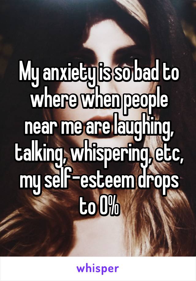 My anxiety is so bad to where when people near me are laughing, talking, whispering, etc, my self-esteem drops to 0%