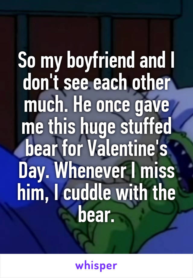 So my boyfriend and I don't see each other much. He once gave me this huge stuffed bear for Valentine's Day. Whenever I miss him, I cuddle with the bear.