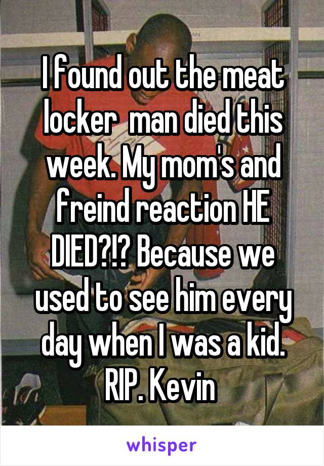 I found out the meat locker  man died this week. My mom's and freind reaction HE DIED?!? Because we used to see him every day when I was a kid. RIP. Kevin 